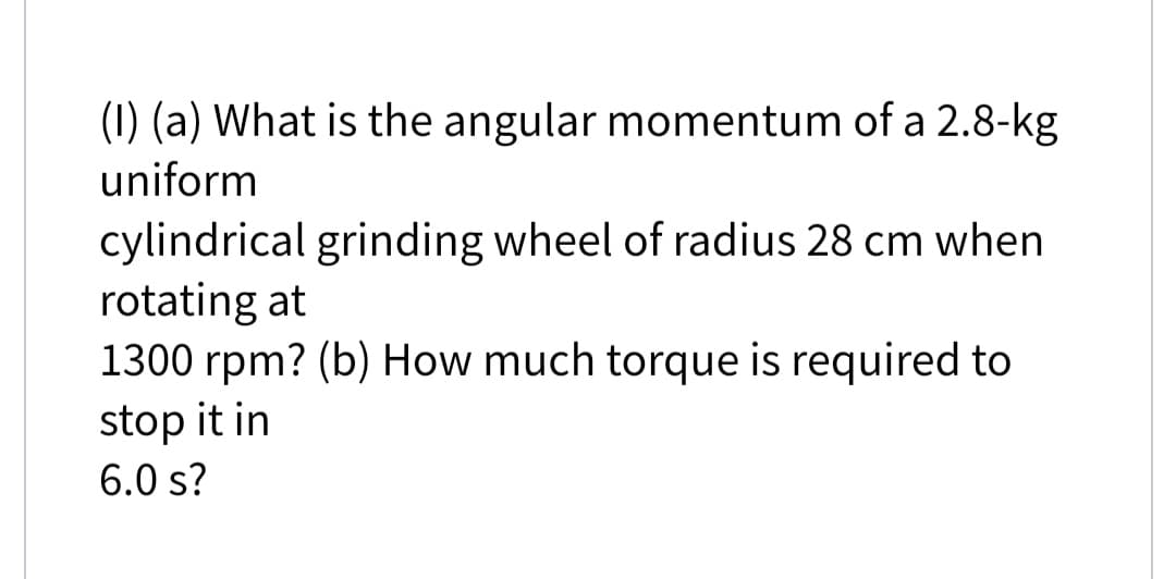 (1) (a) What is the angular momentum of a 2.8-kg
uniform
cylindrical grinding wheel of radius 28 cm when
rotating at
1300 rpm? (b) How much torque is required to
stop it in
6.0 s?
