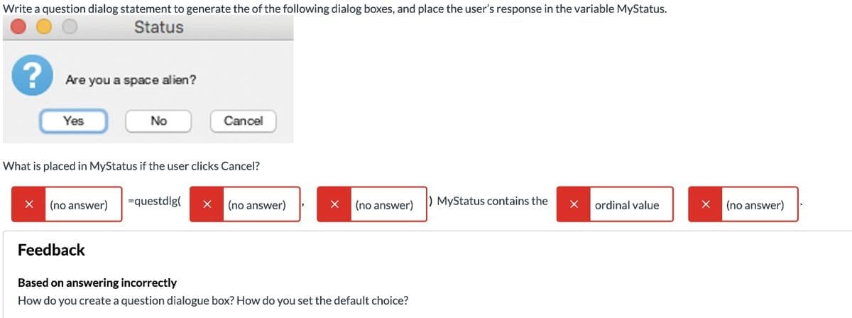 Write a question dialog statement to generate the of the following dialog boxes, and place the user's response in the variable MyStatus.
Status
Are you a space alien?
Yes
No
Cancel
What is placed in MyStatus if the user clicks Cancel?
(no answer)
=questdlg(
(no answer)
(no answer)
) MyStatus contains the
ordinal value
(no answer)
Feedback
Based on answering incorrectly
How do you create a question dialogue box? How do you set the default choice?
