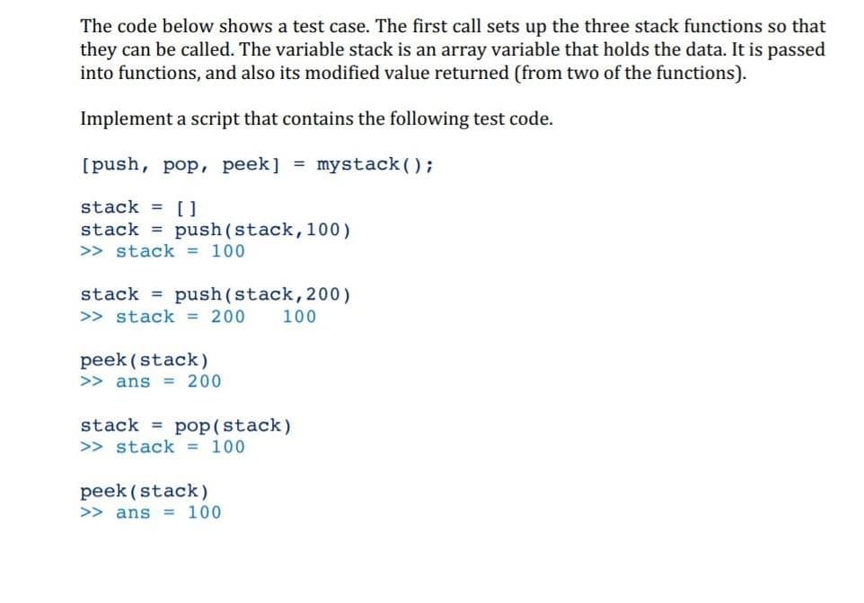 The code below shows a test case. The first call sets up the three stack functions so that
they can be called. The variable stack is an array variable that holds the data. It is passed
into functions, and also its modified value returned (from two of the functions).
Implement a script that contains the following test code.
[push, pop, peek] = mystack();
stack = [ ]
stack = push(stack, 100)
>> stack = 100
stack = push(stack, 200)
>> stack = 200
100
peek (stack)
>> ans = 200
stack = pop(stack)
>> stack = 100
peek (stack)
>> ans = 100
