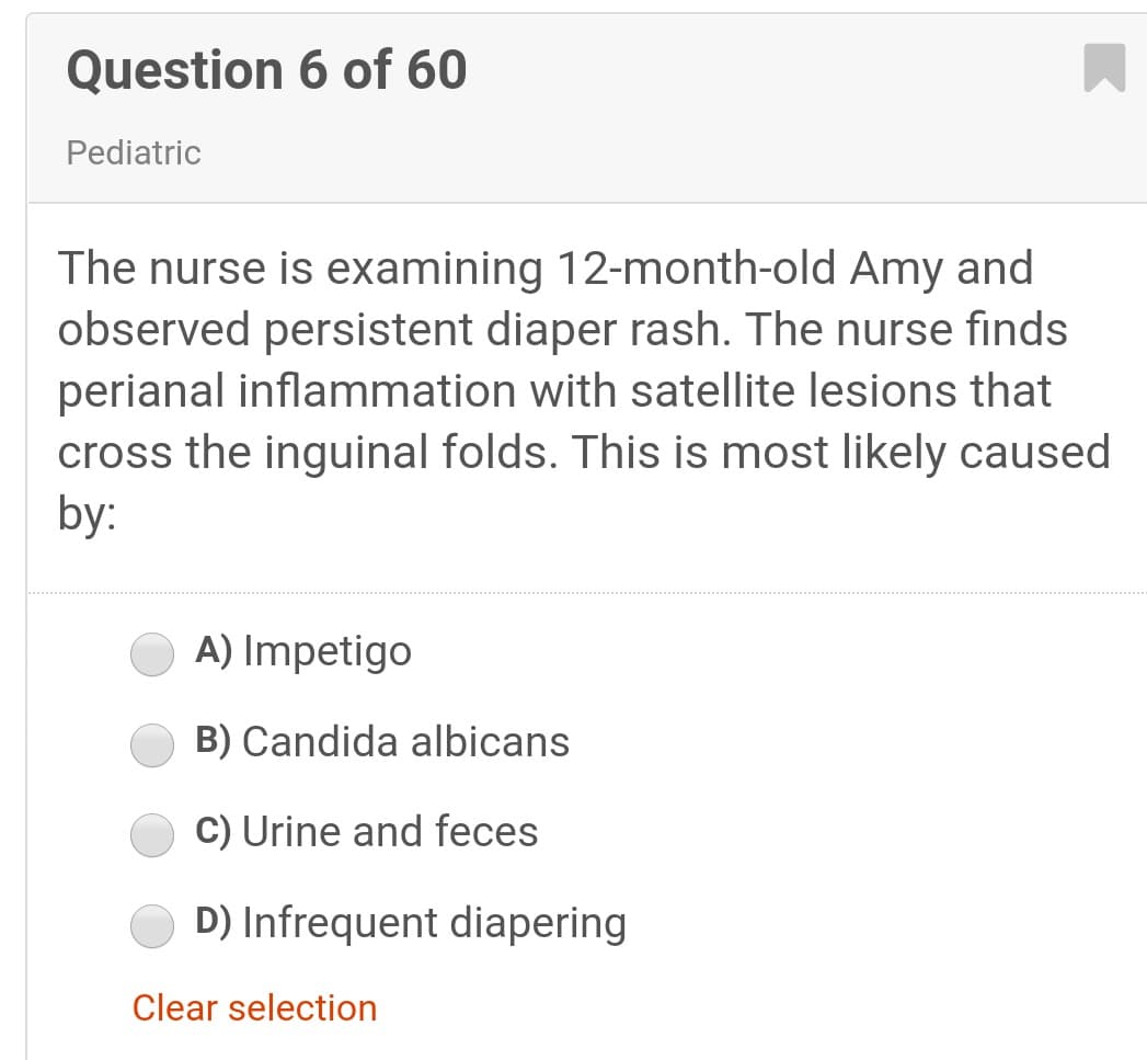 Question 6 of 60
Pediatric
The nurse is examining 12-month-old Amy and
observed persistent diaper rash. The nurse finds
perianal inflammation with satellite lesions that
cross the inguinal folds. This is most likely caused
by:
A) Impetigo
B) Candida albicans
C) Urine and feces
D) Infrequent diapering
Clear selection
