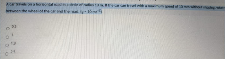 A car travels on a horizontal road in a circle of radius 10 m. If the car can travel with a maximum speed of 10 m/s without slipping, what
between the wheel of the car and the road. (g = 10 ms
0.5
7.
1.3
2.5
