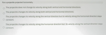 For a projectile projected horizontaly
The projectile does not change its velocity along both vertical and horizontal directions.
The projectile changes its velocity along both vertical and horizontal directions
The projectile changes its velocity along the vertical direction but its velocity along the horizontal direction stays
O constant.
The projectile changes its velocity along the horizontal direction but its velocity along the vertical direction stays
O constant.
