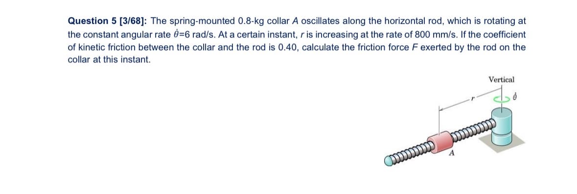 Question 5 [3/68]: The spring-mounted 0.8-kg collar A oscillates along the horizontal rod, which is rotating at
the constant angular rate 0-6 rad/s. At a certain instant, r is increasing at the rate of 800 mm/s. If the coefficient
of kinetic friction between the collar and the rod is 0.40, calculate the friction force F exerted by the rod on the
collar at this instant.
www
A
Vertical