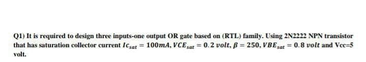 Q1) It is required to design three inputs-one output OR gate based on (RTL) family. Using 2N2222 NPN transistor
that has saturation collector current Icsat = 100mA, VCEsat = 0.2 volt, B = 250, VBE sat = 0.8 volt and Vec=5
%3D
%3D
volt.

