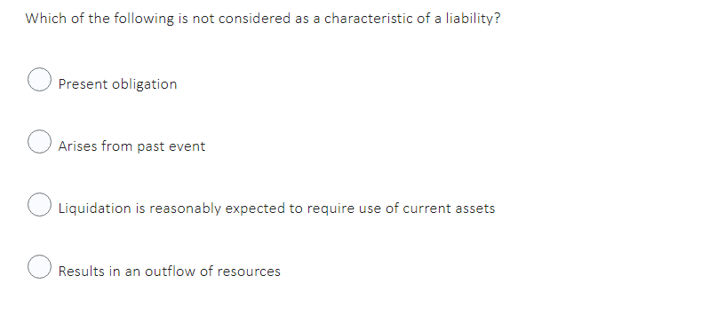 Which of the following is not considered as a characteristic of a liability?
Present obligation
Arises from past event
Liquidation is reasonably expected to require use of current assets
Results in an outflow of resources