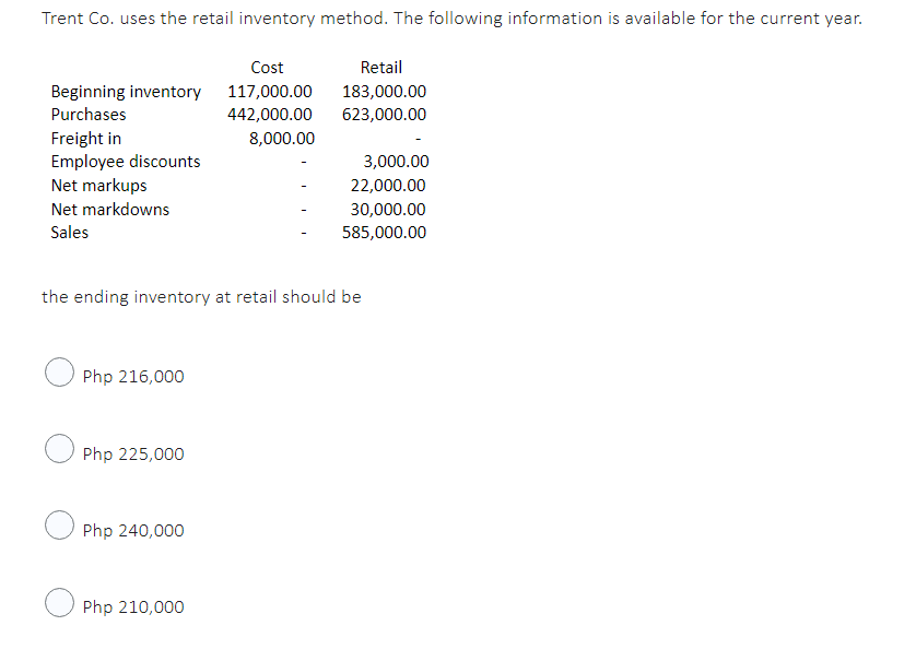 Trent Co. uses the retail inventory method. The following information is available for the current year.
Cost
Retail
Beginning inventory
117,000.00
183,000.00
Purchases
442,000.00 623,000.00
Freight in
8,000.00
Employee discounts
3,000.00
Net markups
22,000.00
Net markdowns
30,000.00
Sales
585,000.00
the ending inventory at retail should be
Php 216,000
Php 225,000
Php 240,000
Php 210,000