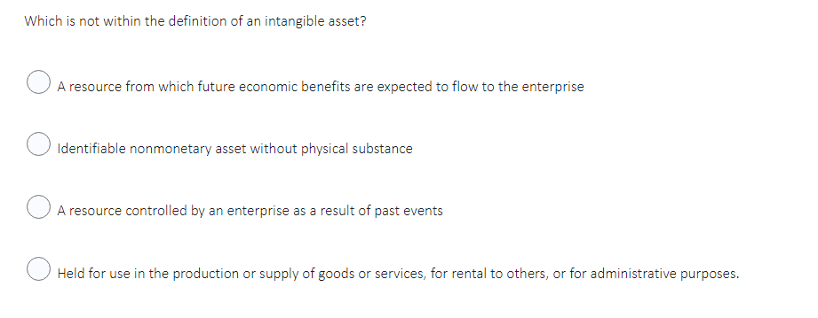 Which is not within the definition of an intangible asset?
A resource from which future economic benefits are expected to flow to the enterprise
Identifiable nonmonetary asset without physical substance
A resource controlled by an enterprise as a result of past events
Held for use in the production or supply of goods or services, for rental to others, or for administrative purposes.
