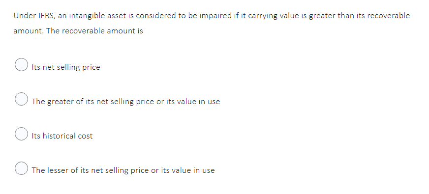 Under IFRS, an intangible asset is considered to be impaired if it carrying value is greater than its recoverable
amount. The recoverable amount is
Its net selling price
The greater of its net selling price or its value in use
Its historical cost
The lesser of its net selling price or its value in use