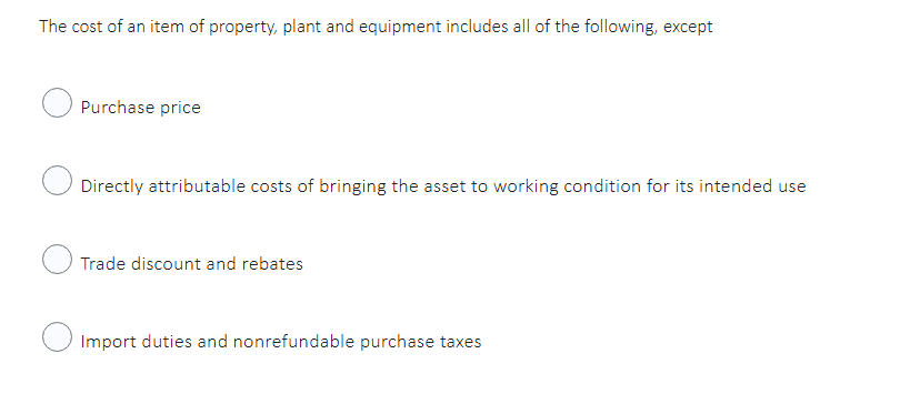 The cost of an item of property, plant and equipment includes all of the following, except
Purchase price
Directly attributable costs of bringing the asset to working condition for its intended use
Trade discount and rebates
Import duties and nonrefundable purchase taxes