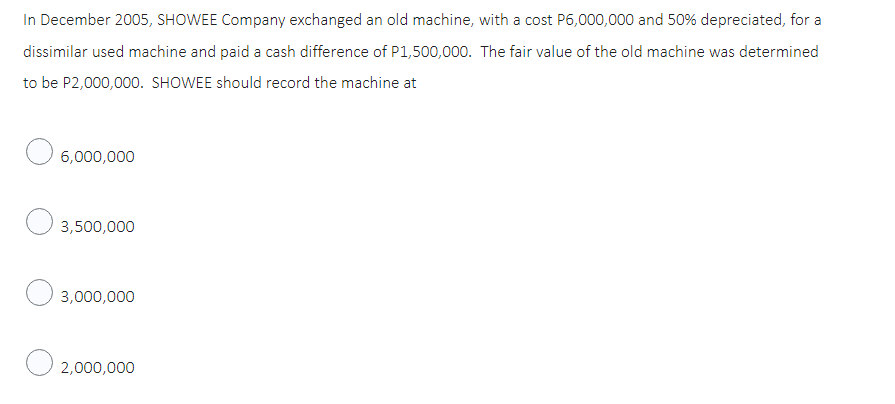 In December 2005, SHOWEE Company exchanged an old machine, with a cost P6,000,000 and 50% depreciated, for a
dissimilar used machine and paid a cash difference of P1,500,000. The fair value of the old machine was determined
to be P2,000,000. SHOWEE should record the machine at
6,000,000
3,500,000
3,000,000
2,000,000