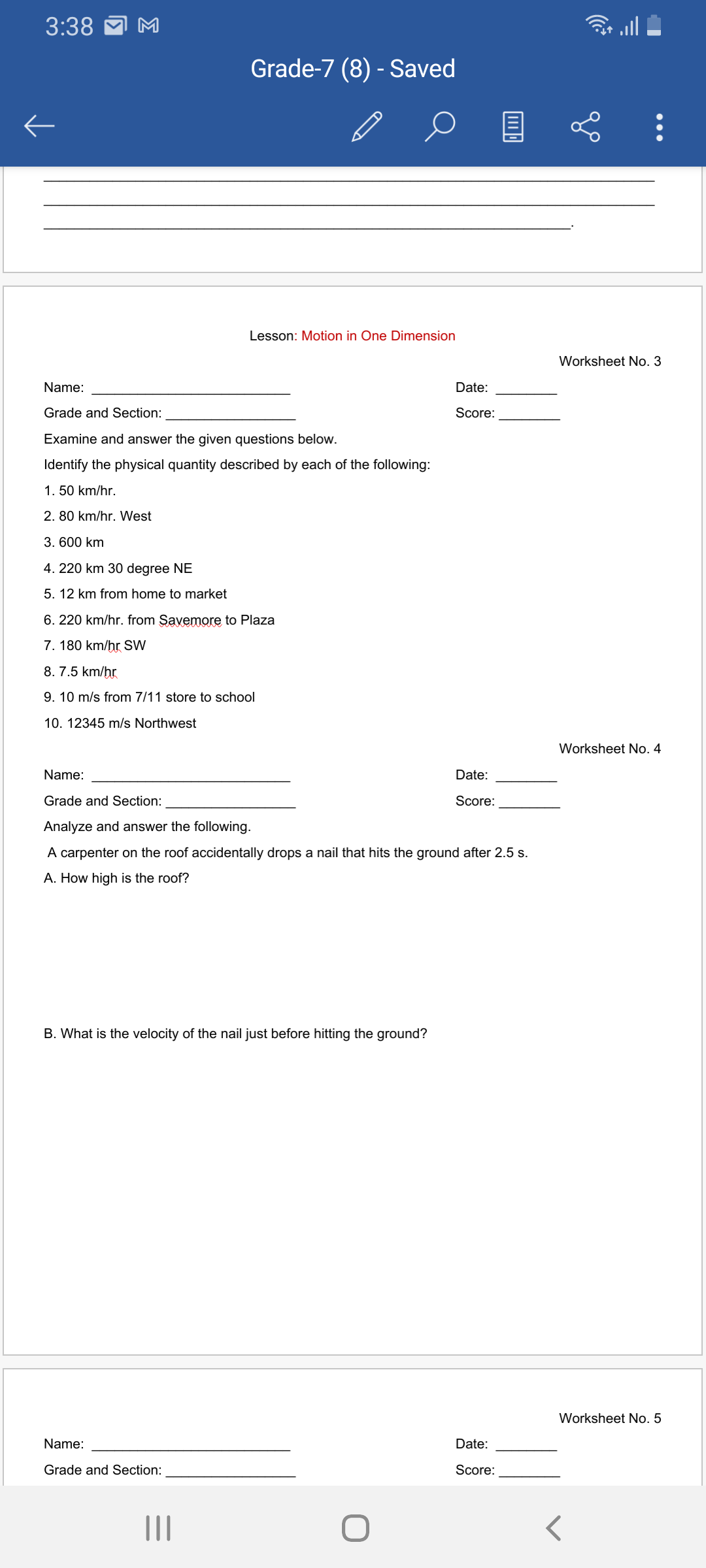 3:38
Grade-7 (8) - Saved
Lesson: Motion in One Dimension
Worksheet No. 3
Name:
Date:
Grade and Section:
Score:
Examine and answer the given questions below.
Identify the physical quantity described by each of the following:
1. 50 km/hr.
2. 80 km/hr. West
3. 600 km
4. 220 km 30 degree NE
5. 12 km from home to market
6. 220 km/hr. from Savemore to Plaza
7. 180 km/hr SW
8. 7.5 km/hr
9. 10 m/s from 7/11 store to school
10. 12345 m/s Northwest
Worksheet No. 4
Name:
Date:
Grade and Section:
Score:
Analyze and answer the following.
A carpenter on the roof accidentally drops a nail that hits the ground after 2.5 s.
A. How high is the roof?
B. What is the velocity of the nail just before hitting the ground?
Worksheet No. 5
Name:
Date:
Grade and Section:
Score:
