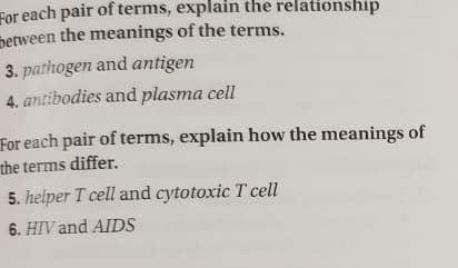 For each pair of terms, explain the relationship
between the meanings of the terms.
3. pathogen and antigen
4. antibodies and plasma cell
For each pair of terms, explain how the meanings of
the terms differ.
5. helper T cell and cytotoxic T cell
6. HIV and AIDS

