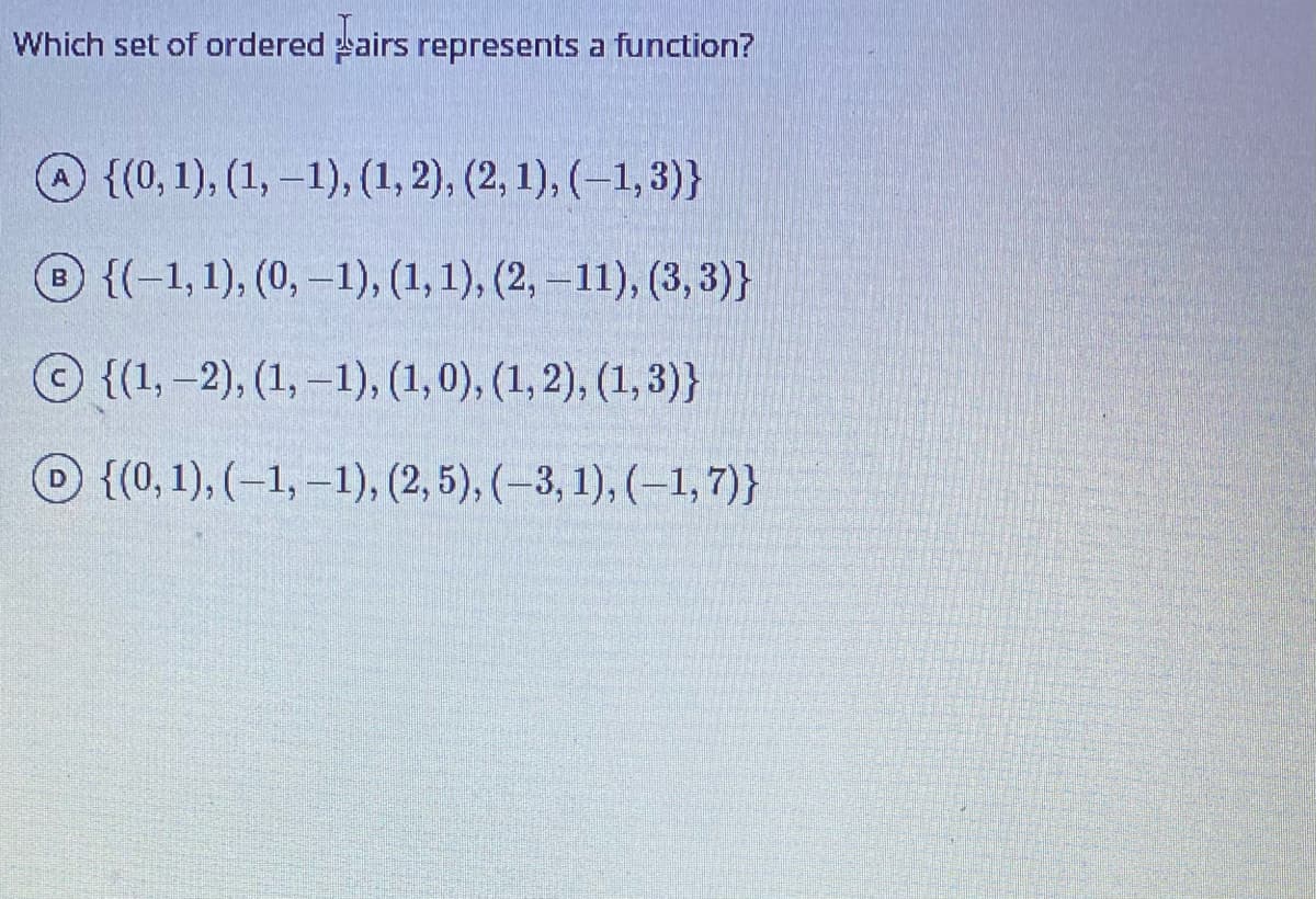 Which set of ordered sairs represents a function?
{(0, 1), (1, –1), (1, 2), (2, 1), (–1, 3)}
{(-1,1), (0,–1), (1, 1), (2, –11), (3, 3)}
{(1,-2), (1, –1), (1,0), (1,2), (1, 3)}
O {(0, 1), (-1, –1), (2, 5), (–3, 1), (–1,7)}
D.
