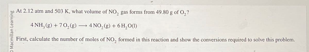 Macmillan Learning
At 2.12 atm and 503 K, what volume of NO2 gas forms from 49.80 g of O2?
4 NH3(g) +702(g) → 4 NO2(g) + 6 H2O(1)
First, calculate the number of moles of NO, formed in this reaction and show the conversions required to solve this problem.