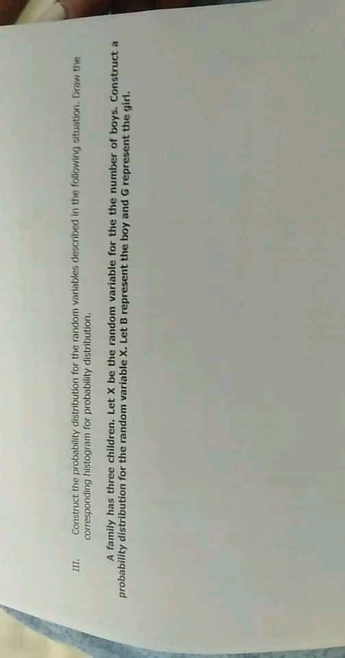 Construct the probability distribution for the random variables described in the following situation. Draw the
III
corresponding histogram for probability distribution.
A family has three children. Let X be the random variable for the the number of boys. Construct a
probability distribution for the random variable X. Let B represent the boy and G represent the girl.
