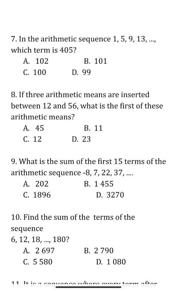 7. In the arithmetic sequence 1, 5, 9, 13, .,
which term is 405?
А. 102
В. 101
С. 100
D. 99
8. If three arithmetic means are inserted
between 12 and 56, what is the first of these
arithmetic means?
А. 45
В. 11
С. 12
D. 23
9. What is the sum of the first 15 terms of the
arithmetic sequence -8, 7, 22, 37, ...
A. 202
С. 1896
В. 1 455
D. 3270
10. Find the sum of the terms of the
sequence
6, 12, 18, .., 180?
A. 2 697
C. 5 580
В. 2 790
D. 1 080
11 It ic a cequencs uhore ovaru torm aftor

