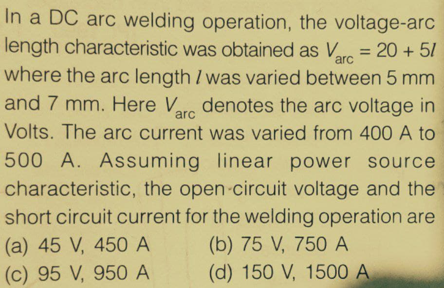 In a DC arc welding operation, the voltage-arc
length characteristic was obtained as Vre = 20 + 5/
where the arc length I was varied between 5 mm
and 7 mm. Here Ve denotes the arc voltage in
arc
arc
Volts. The arc current was varied from 400 A to
500 A. Assuming linear power source
characteristic, the open-circuit voltage and the
short circuit current for the welding operation are
(a) 45 V, 450 A
(b) 75 V, 750 A
(c) 95 V, 950 A
(d) 150 V, 1500 A
