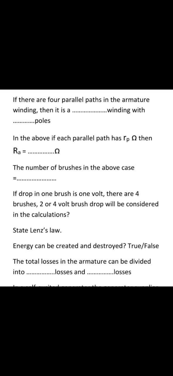 If there are four parallel paths in the armature
winding, then it is a
.winding with
.poles
In the above if each parallel path has rp Q then
Ra =
...
The number of brushes in the above case
If drop in one brush is one volt, there are 4
brushes, 2 or 4 volt brush drop will be considered
in the calculations?
State Lenz's law.
Energy can be created and destroyed? True/False
The total losses in the armature can be divided
into . .losses and . .losses

