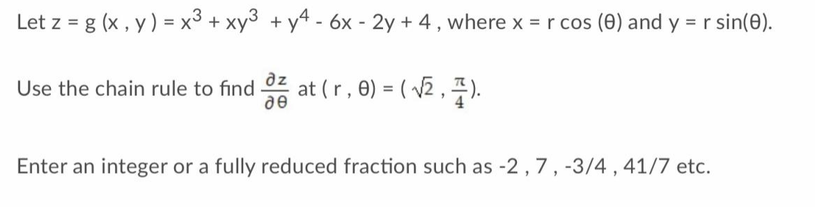 Let z = g (x, y) = x³ + xy + y4 - 6x - 2y + 4, where x = r cos (0) and y = r sin(0).
Use the chain rule to find
дz
de
at (r, 0) =(√2, 7).
Enter an integer or a fully reduced fraction such as -2, 7, -3/4, 41/7 etc.