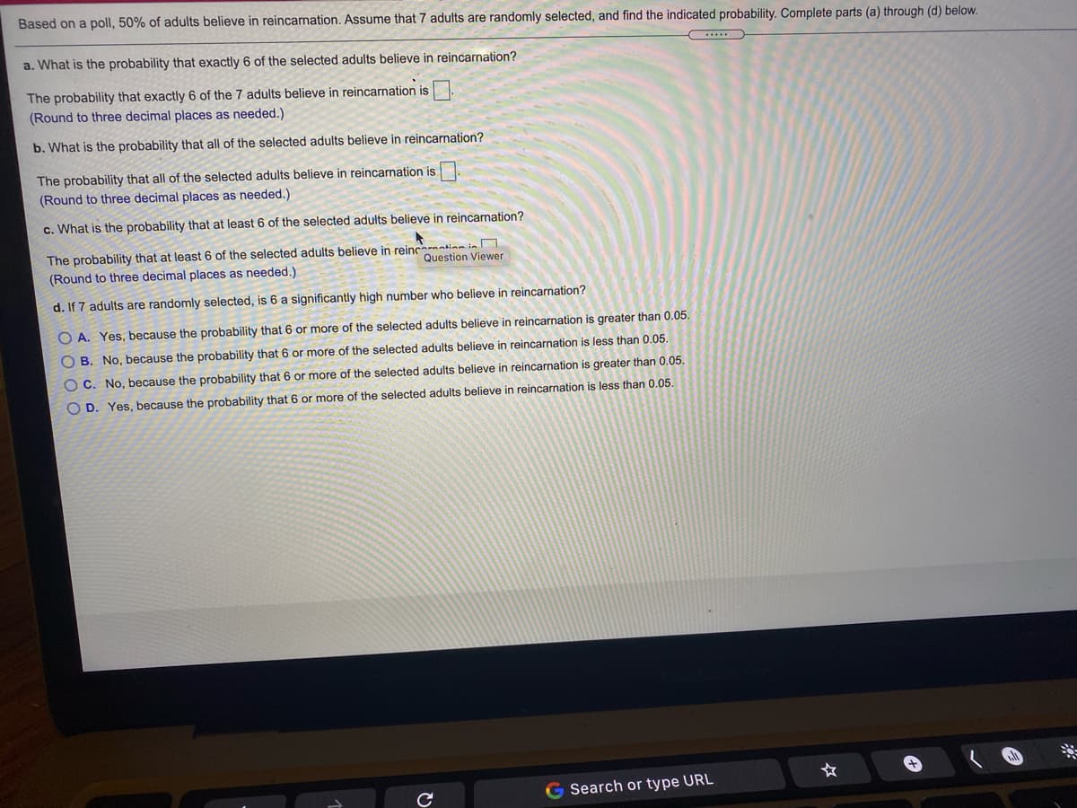 Based on a poll, 50% of adults believe in reincarnation. Assume that 7 adults are randomly selected, and find the indicated probability. Complete parts (a) through (d) below.
a. What is the probability that exactly 6 of the selected adults believe in reincarnation?
The probability that exactly 6 of the 7 adults believe in reincarnation is
(Round to three decimal places as needed.)
b. What is the probability that all of the selected adults believe in reincarnation?
The probability that all of the selected adults believe in reincarnation is
(Round to three decimal places as needed.)
c. What is the probability that at least 6 of the selected adults believe in reincarnation?
The probability that at least 6 of the selected adults believe in reincation in
(Round to three decimal places as needed.)
Question Viewer
d. If 7 adults are randomly selected, is 6 a significantly high number who believe in reincarnation?
O A. Yes, because the probability that 6 or more of the selected adults believe in reincarnation is greater than 0.05.
O B. No, because the probability that 6 or more of the selected adults believe in reincarnation is less than 0.05.
O C. No, because the probability that 6 or more of the selected adults believe in reincarnation is greater than 0.05.
O D. Yes, because the probability that 6 or more of the selected adults believe in reincarnation is less than 0.05.
G Search or type URL

