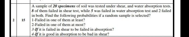 A sample of 20 specimens of soil was tested under shear, and water absorption tests.
8 of them failed in shear test, while 5 was failed in water absorption test and 2 failed
in both. Find the following probabilities if a random sample is selected?
1-Failed in one of them at least?
2 15
2-Failed in one of them at most?
3-If it is failed in shear to be failed in absorption?
4-If it is good in absorption to be bad in shear?
