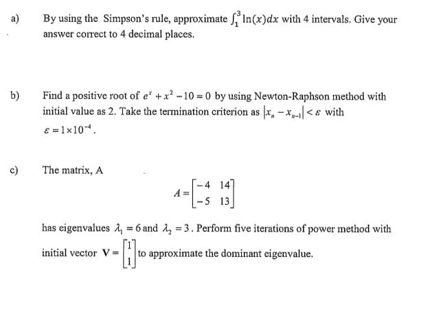 a)
b)
c)
By using the Simpson's rule, approximate ³ ln(x)dx with 4 intervals. Give your
answer correct to 4 decimal places.
Find a positive root of e* + x²-10=0 by using Newton-Raphson method with
initial value as 2. Take the termination criterion as x-x<& with
€ = 1x10-¹.
The matrix, A
A =
initial vector V=
-4 147
-5 13]
has eigenvalues 2 = 6 and ₂ = 3. Perform five iterations of power method with
= to appro
to approximate the dominant eigenvalue.