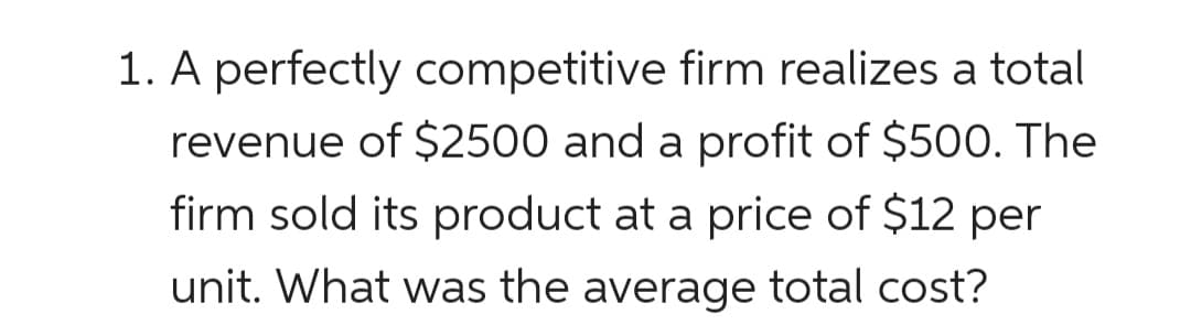 1. A perfectly competitive firm realizes a total
revenue of $2500 and a profit of $500. The
firm sold its product at a price of $12 per
unit. What was the average total cost?
