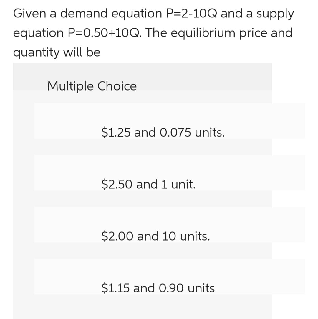 Given a demand equation P=2-10Q and a supply
equation P=0.50+10Q. The equilibrium price and
quantity will be
Multiple Choice
$1.25 and 0.075 units.
$2.50 and 1 unit.
$2.00 and 10 units.
$1.15 and 0.90 units
