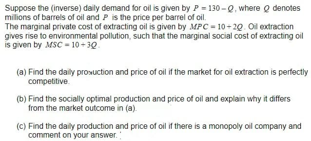 Suppose the (inverse) daily demand for oil is given by P = 130 – Q, where o denotes
millions of barrels of oil and P is the price per barrel of oil.
The marginal private cost of extracting oil is given by MPC = 10 + 2Q. Oil extraction
gives rise to environmental pollution, such that the marginal social cost of extracting oil
is given by MSC = 10 + 3Q.
(a) Find the daily proMuction and price of oil if the market for oil extraction is perfectly
competitive.
(b) Find the socially optimal production and price of oil and explain why it differs
from the market outcome in (a).
(c) Find the daily production and price of oil if there is a monopoly oil company and
comment on your answer.
