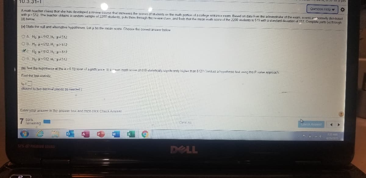 10.3.31-1
Question Helo
A math teachor claims that she has developed a review course that increases the scores of students on the math portion of a college entrance exam. Based on data from tho administrator of the exam, scores ar nomally distributed
with u=512. The teacher obtains a random sample of 2200 students, puts them through the review class, and finds that the moan math score of the 2200 students is 519 with a standard deviation of 117. Complote parts (a) through
(d) below
(a) State the null and alternative hypotheses. Lot ji be the mean score. Choose the correct answer bolow
O A. Ho: p=512, H: p+512
O B. Hn- <512, H, u>512
C: Ho: p-512, H: u>512
O Đ. Hạ >512. H: p4512
(b) Test the hypothesis at the u -0 10 lovel of s gnificance ls g mean math score of 519 statistically signitic anty higher than 512? Conduct a Irypothesis test using the P-value aoproach.
Find the toct statistic.
(Round to two decimal places ac needed)
Enter your answer in the answer box and then click Check Answer
7 parts
remaining
Cleal AL
Check Answer
133 AM
4/25/202
sIS PREMIUM SOUND
DELL
