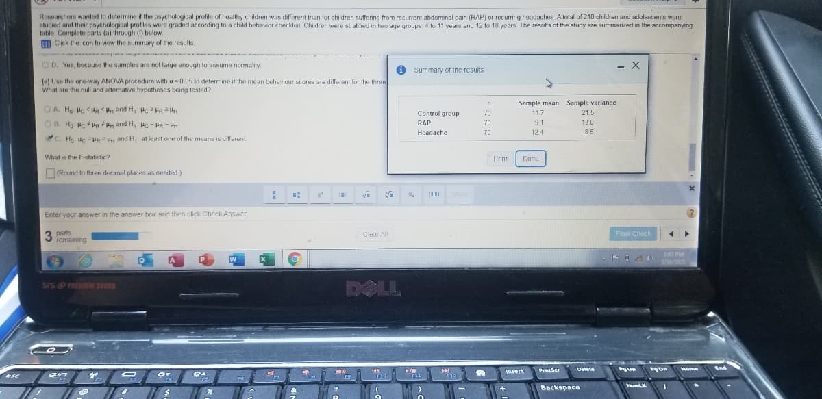 Researchers wanted to determine if the psychological profile of healthy children was different than for children suffering from recurrent abdominal pain (RAP) or recurring headaches A total of 210 children and adolescents were
studied and their psychological profiles were graded according to a child behavior checklist. Children were stratified in two age groups: 4 to 11 years and 12 to 18 years. The results of the study are summarized in the accompanying
table Complete parts (a) through (1) below.
m Click the icon to view the summary of the results.
O D. Yes, because the samples are not large enough to assume normality.
i summary of the results
(e) Use the one-way ANOVA procedure with =0.05 to determine if the mean behaviour scores are different for the three
What are the null and alternative hypotheses being tested?
Sample mean Sample variance
O A. Ho Hc <HR and H, Hc 2 HR 241
Control group
21.5
70
117
OB. Hg Hc + PR H and H, Hc = HR = HH
RAP
70
91
13.0
Headache
70
124
85
C. Hg: Hc PRH and H, at least one of the means is different
What is the F-statistic?
Print
Dane
(Round to three decirmal places as needed)
(1,1)
More
Enter your answer in the answer box and then click Check Answer.
3 parts
remaining
Clear All
Final Check
L43 PM
P
SA6/2021
DOLL
SIS PREMIUM SOUND
Delete
wome
End
Insert
PrniScr
Esc
FR
NumL
Backspace
&
