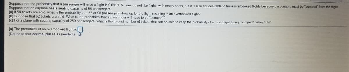 Suppose that the probability that a passenger will miss a flight is 0.0919. Airlines do not like flights with empty seats, but it is also not desirable to have overbooked flights because passengers must be "bumped" from the flight
Suppose that an airplane has a seating capacity of 56 passengers
(a) If 58 tickets are sold, what is the probability that 57 or 58 passengers show up for the flight resulting in an overbooked flight?
(b) Suppose that 62 tickets are sold. What is the probability that a passenger will have to be "bumped"?
(c) For a plane with seating capacity of 250 passengers, what is the largest number of tickets that can be sold to keep the probability of a passenger being "bumped" below 1%?
(a) The probability of an overbooked flight is
(Round to four decimal places as needed.)
