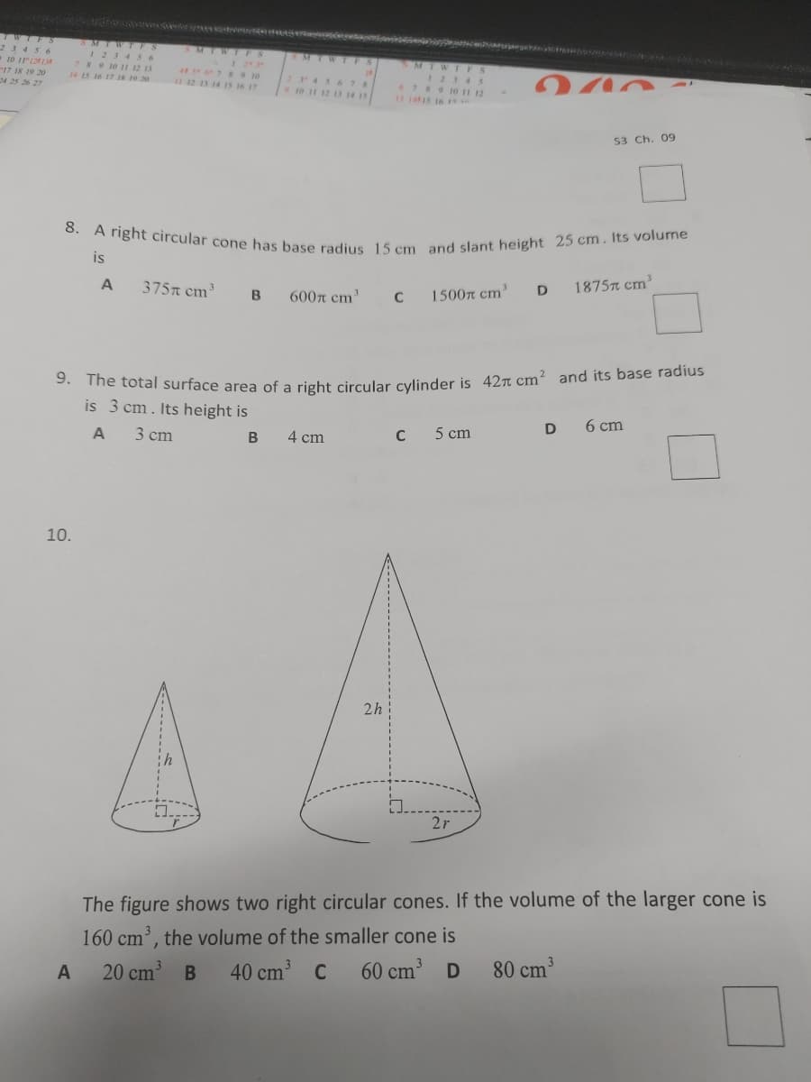 8. A right circular cone has base radius 15 cm and slant height 25 cm. Its volume
e nd
TWIFS
23456
10 iri13
17 18 19 20
24 25 26 27
SMIWT FS
I23 4 5 6
789 10 1 12 13
SMIWI FS
ist
MTWT FS
4 7 8 9 10
U 12 13 14 IS 16 17
2 456 78
10 11 12 13 14 15
1234 5
7RO10 I 12
131415 16
14 15 16 17 IR 19 20
S3 Ch. 09
is
1875n cm'
375n cm
1500n cm'
D
600n cm'
C
The total surface area of a right circular cylinder is 42n cm? and its base radius
is 3 cm. Its height is
6 cm
C
5 cm
3 cm
В
4 cm
10.
2h
2r
The figure shows two right circular cones. If the volume of the larger cone is
160 cm', the volume of the smaller cone is
40 cm C
20 cm
60 cm D
80 cm
