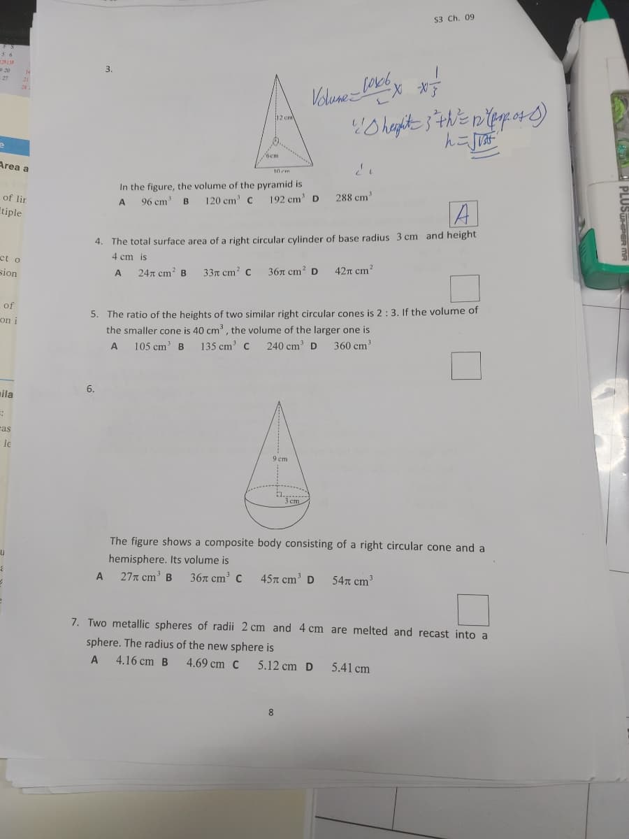 53 Ch. 09
20
3.
27
28
Velune LO6
12 cm
ocm
Area a
I0 em
In the figure, the volume of the pyramid is
120 cm' C
of lir
192 cm' D
288 cm
A
96 cm
B.
A
tiple
4. The total surface area of a right circular cylinder of base radius 3 cm and height
ct o
4 cm is
sion
247 cm? B
33т сm? с
36л ст? D
42n cm2
A
of
5. The ratio of the heights of two similar right circular cones is 2: 3. If the volume of
the smaller cone is 40 cm, the volume of the larger one is
on i
105 cm' B
135 cm' C
240 cm' D
360 cm
6.
mila
ras
le
9 ст
3 cm
The figure shows a composite body consisting of a right circular cone and a
hemisphere. Its volume is
A
27n cm B
36л ст* с
45n cm' D
54n cm
7. Two metallic spheres of radii 2 cm and 4 cm are melted and recast into a
sphere. The radius of the new sphere is
4.16 cm B
4.69 cm C
5.12 cm D
5.41 cm
PLUSUHIP
