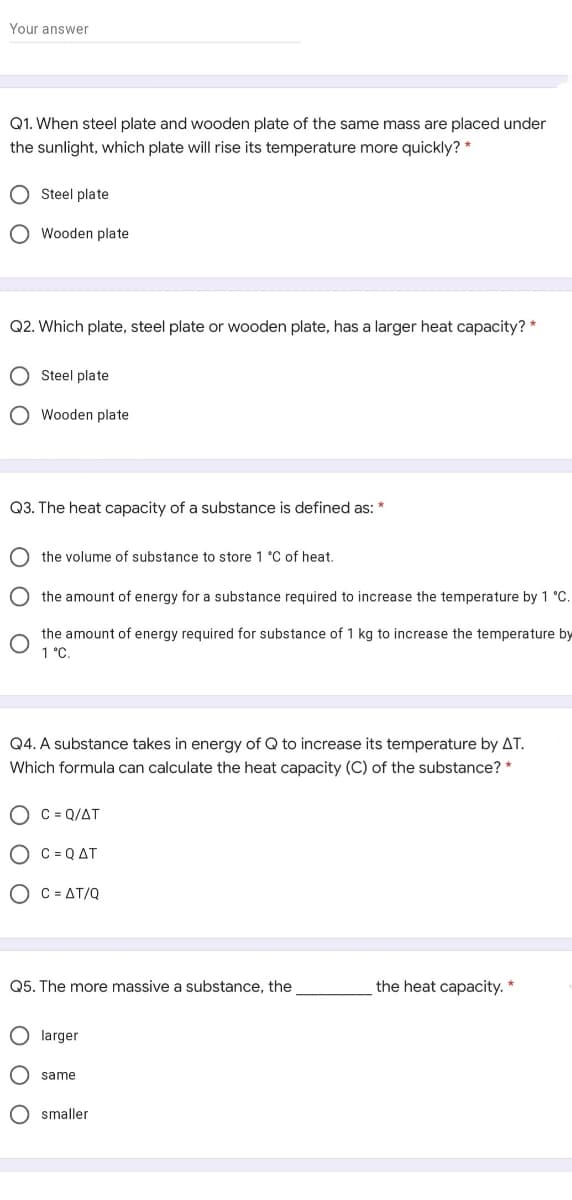 Your answer
Q1. When steel plate and wooden plate of the same mass are placed under
the sunlight, which plate will rise its temperature more quickly? *
O Steel plate
O Wooden plate
Q2. Which plate, steel plate or wooden plate, has a larger heat capacity? *
O Steel plate
O Wooden plate
Q3. The heat capacity of a substance is defined as: *
the volume of substance to store 1 °C of heat.
the amount of energy for a substance required to increase the temperature by 1 °C.
the amount of energy required for substance of 1 kg to increase the temperature by
1 °C.
Q4. A substance takes in energy of Q to increase its temperature by AT.
Which formula can calculate the heat capacity (C) of the substance? *
O C = Q/AT
O C = QAT
O C = AT/Q
Q5. The more massive a substance, the
the heat capacity. *
O larger
O same
O smaller
O O
O O O
