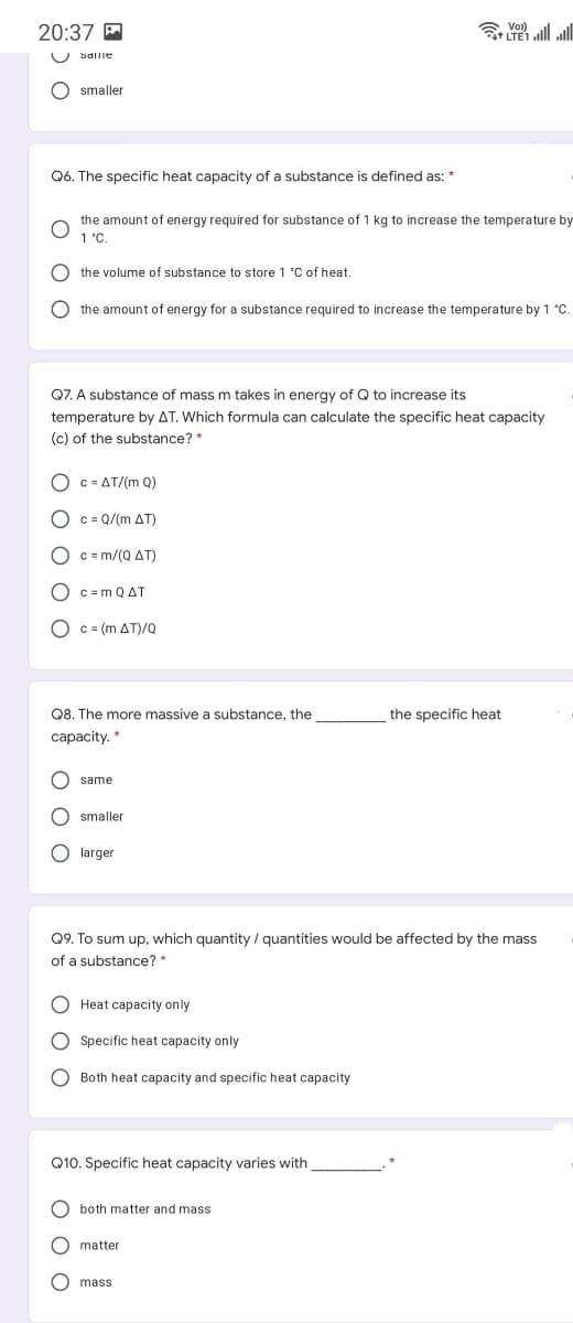 20:37 P
ll ll
U Sdilie
O smaller
Q6. The specific heat capacity of a substance
defined as: *
the amount of energy required for substance of 1 kg to increase the temperature by
1 "C.
the volume of substance to store 1 C of heat.
O the amount of energy for a substance required to increase the temperature by 1 °C.
Q7. A substance of mass m takes in energy of Q to increase its
temperature by AT. Which formula can calculate the specific heat capacity
(c) of the substance? *
O c = AT/(m Q)
O c = Q/(m AT)
O c = m/(Q AT)
O c =m Q AT
O c = (m AT)/Q
Q8. The more massive a substance, the
the specific heat
capacity. *
same
O smaller
O larger
Q9. To sum up, which quantity / quantities would be affected by the mass
of a substance? *
O Heat capacity only
O Specific heat capacity only
O Both heat capacity and specific heat capacity
Q10. Specific heat capacity varies with
O both matter and mass
matter
O mass
O O
