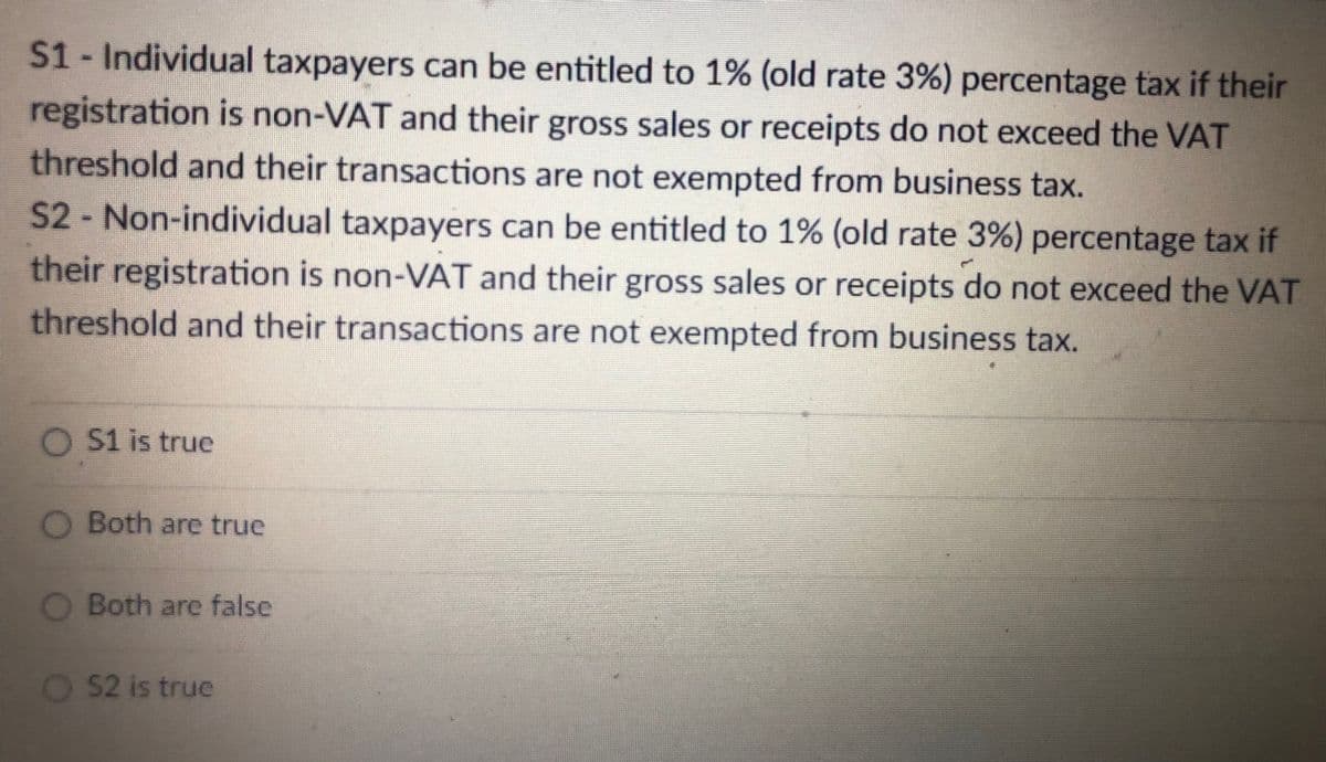 S1- Individual taxpayers can be entitled to 1% (old rate 3%) percentage tax if their
registration is non-VAT and their gross sales or receipts do not exceed the VAT
threshold and their transactions are not exempted from business tax.
S2-Non-individual taxpayers can be entitled to 1% (old rate 3%) percentage tax if
their registration is non-VAT and their gross sales or receipts do not exceed the VAT
threshold and their transactions are not exempted from business tax.
O $1 is true
O Both arce true
O Both are false
52 is true
