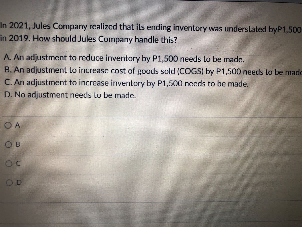 In 2021, Jules Company realized that its ending inventory was understated byP1,500
in 2019. How should Jules Company handle this?
A. An adjustment to reduce inventory by P1,500 needs to be made.
B. An adjustment to increase cost of goods sold (COGS) by P1,500 needs to be made
C. An adjustment to increase inventory by P1,500 needs to be made.
D. No adjustment needs to be made.
O A
OB
