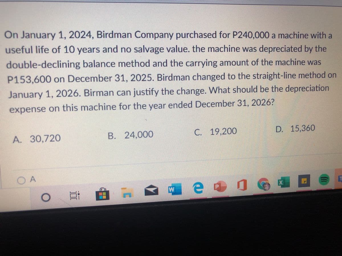 On January 1, 2024, Birdman Company purchased for P240,000 a machine with a
useful life of 10 years and no salvage value, the machine was depreciated by the
double-declining balance method and the carrying amount of the machine was
P153,600 on December 31, 2025. Birdman changed to the straight-line method on
January 1, 2026. Birman can justify the change. What should be the depreciation
expense on this machine for the year ended December 31, 2026?
A. 30,720
B. 24,000
C. 19,200
D. 15,360
