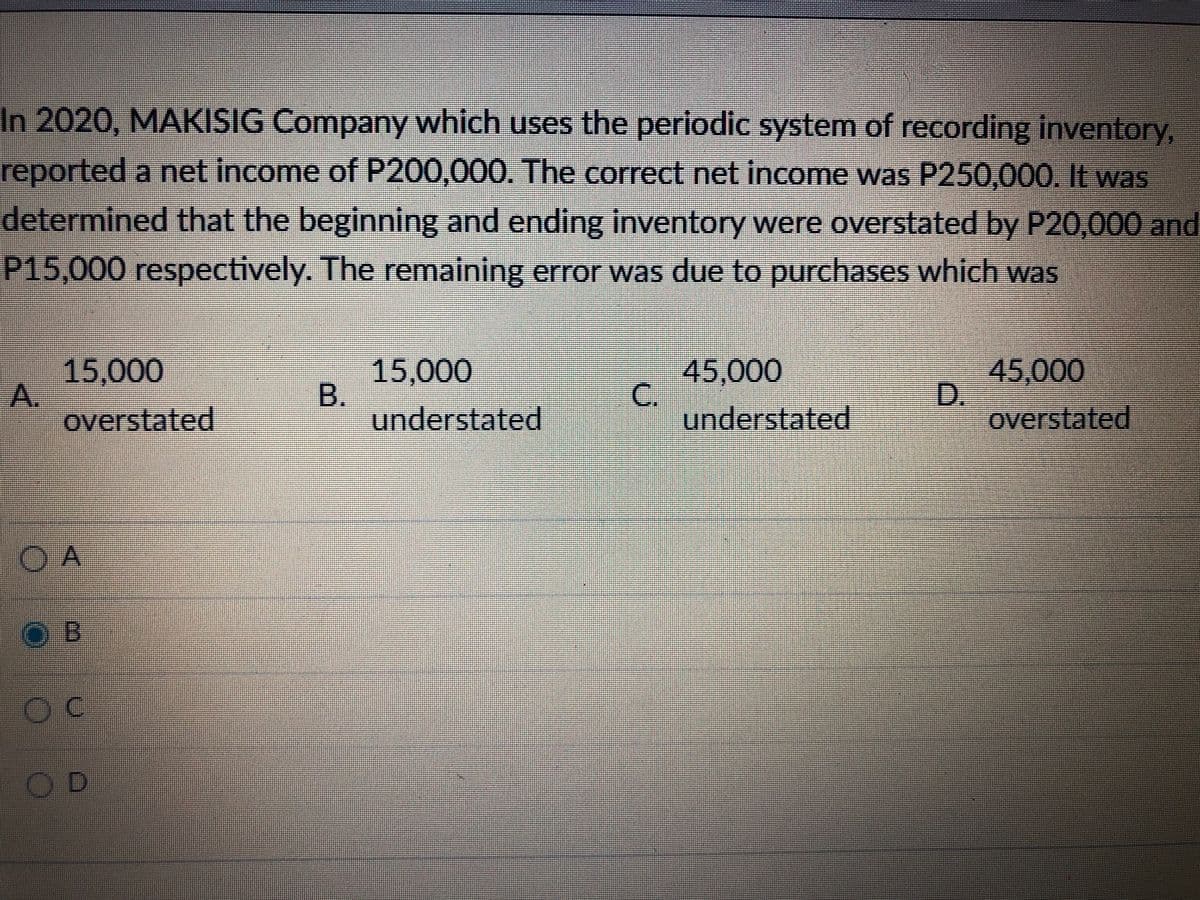In 2020, MAKISIG Company which uses the periodic system of recording inventory,
reported a net income of P200,000. The correct net income was P250,000. lt was
determined that the beginning and ending inventory were overstated by P20,000 and
P15,000 respectively. The remaining error was due to purchases which was
15,000
A.
overstated
15,000
B.
45,000
C.
understated
45,000
D.
overstated
understated
O A
OB
C.
OD
