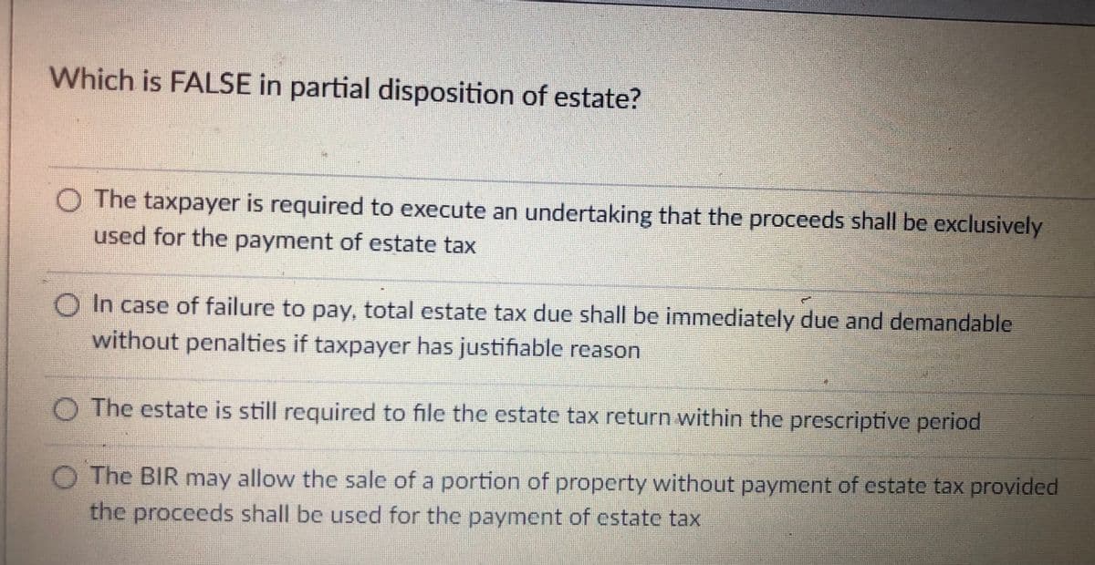 Which is FALSE in partial disposition of estate?
O The taxpayer is required to execute an undertaking that the proceeds shall be exclusively
used for the payment of estate tax
O In case of failure to pay, total estate tax due shall be immediately due and demandable
without penalties if taxpayer has justifiable reason
O The estate is still required to file the estate tax return within the prescriptive period
The BIR may allow the sale of a portion of property without payment of estate tax provided
the proceeds shall be used for the payment of estate tax
