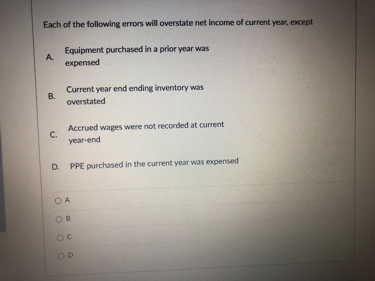 Each of the following errors will overstate net income of current year, except
Equipment purchased in a prior year was
A.
expensed
Current year end ending inventory was
overstated
Accrued wages were not recorded at current
C.
year-end
D.
PPE purchased in the current year was expensed
O A
OB
B.
