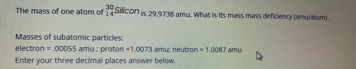 30
Silicon is 29.9738 amu. What is its mass mass deficiency (amu/atom).
The mass of one atom of 14'
Masses of subatomic particles:
electron
.00055 amu; proton =1.0073 amu; neutron = 1.0087 amu
Enter your three decimal places answer below.
