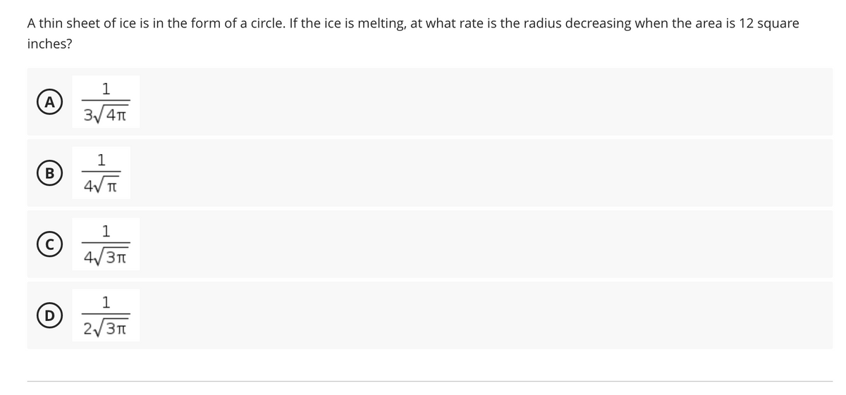 A thin sheet of ice is in the form of a circle. If the ice is melting, at what rate is the radius decreasing when the area is 12 square
inches?
1
3/ 4T
1
В
4V TI
1
4/3
1
D
2/31
