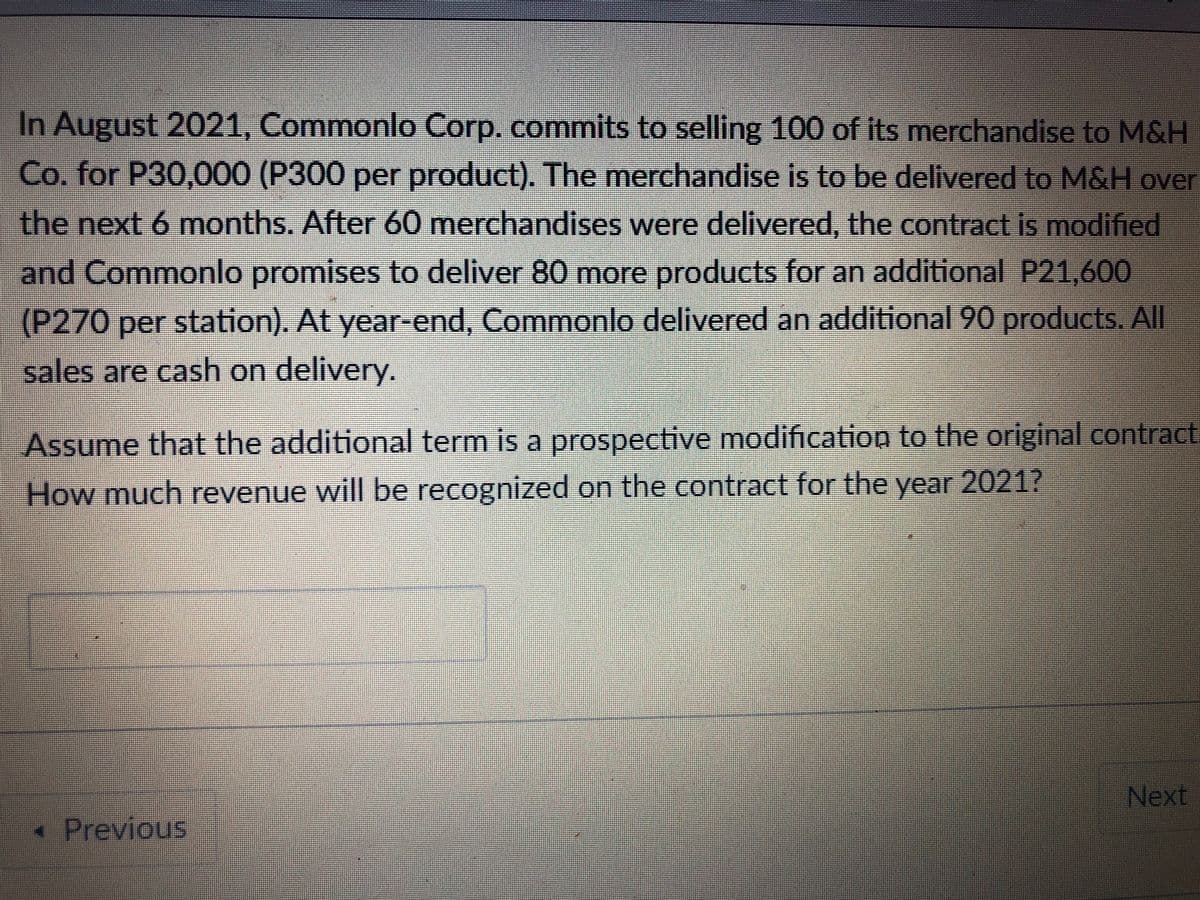 In August 2021, Commonlo Corp. commits to selling 100 of its merchandise to M&H
Co. for P30,000 (P300 per product). The merchandise is to be delivered to M&H over
the next 6 months. After 60 merchandises were delivered, the contract is modified
and Commonlo promises to deliver 80 more products for an additional P21,600
(P270 per station). At year-end, Commonlo delivered an additional 90 products. All
sales are cash on delivery.
Assume that the additional term is a prospective modification to the original contract
How much revenue will be recognized on the contract for the year 2021?
Next
« Previous
