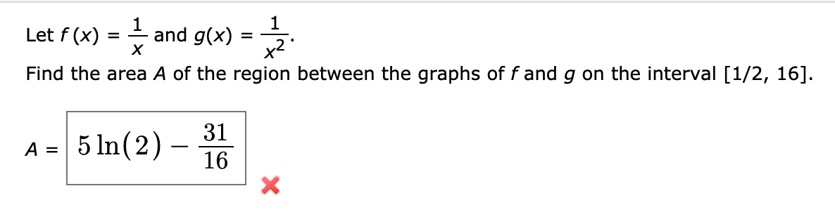 1.
Let f (x)
and g(x)
x2
Find the area A of the region between the graphs of f and g on the interval [1/2, 16].
31
5 In(2) -
A =
16
