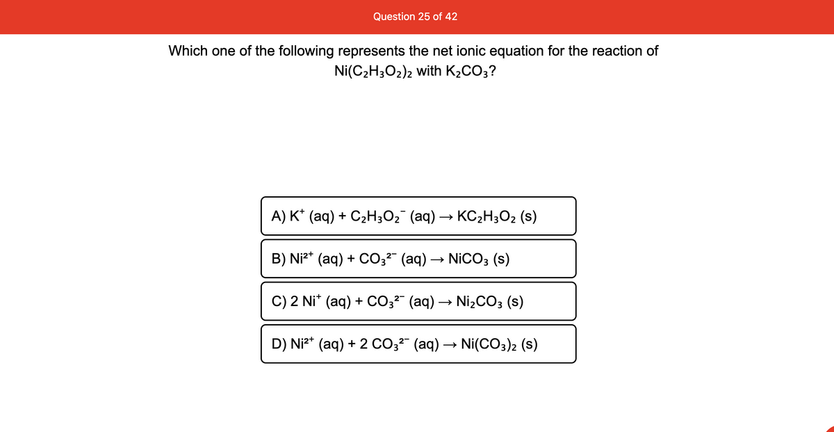 Question 25 of 42
Which one of the following represents the net ionic equation for the reaction of
Ni(C2H3O2)2 with K2CO3?
A) K* (aq) + C2H;O2 (aq) → KC2H3O2 (s)
B) Ni2* (aq) + CCO3²" (aq) → NICO3 (s)
C) 2 Ni* (aq) + CO3²" (aq) → NizCO3 (s)
D) Niz* (aq) + 2 CO3²" (aq) → Ni(CO3)2 (s)
