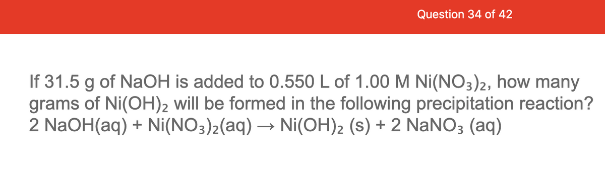 Question 34 of 42
If 31.5 g of NaOH is added to 0.550 L of 1.00 M Ni(NO3)2, how many
grams of Ni(OH)2 will be formed in the following precipitation reaction?
2 NaOH(aq) + Ni(NO3)2(aq) → Ni(OH)2 (s) + 2 NANO3 (aq)
