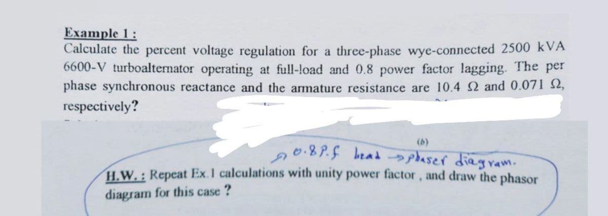 Example 1:
Calculate the percent voltage regulation for a three-phase wye-connected 2500 kVA
6600-V turboalternator operating at full-load and 0.8 power factor lagging. The per
phase synchronous reactance and the armature resistance are 10.4 2 and 0.071 $2,
respectively?
(b)
0.8P.5 bead aser diagram.
H.W.: Repeat Ex.1 calculations with unity power factor, and draw the phasor
diagram for this case ?
