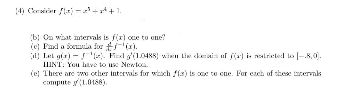 (4) Consider f(x) = x³ + x4 + 1.
(b) On what intervals is f(x) one to one?
(c) Find a formula for f-1(x).
(d) Let g(x) = f-'(x). Find g'(1.0488) when the domain of f(x) is restricted to [-.8,0].
HINT: You have to use Newton.
(e) There are two other intervals for which f(x) is one to one. For each of these intervals
compute g'(1.0488).
